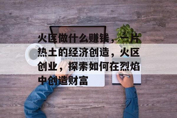 火区做什么赚钱,一片热土的经济创造,火区创业,探索如何在烈焰中创造财富 火区做什么赚钱,一片热土的经济创造,火区创业,探索如何在烈焰中创造财富