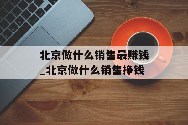 北京做什么销售最赚钱_北京做什么销售挣钱 北京做什么销售最赚钱_北京做什么销售挣钱