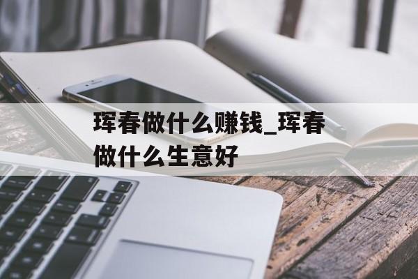 珲春做什么赚钱_珲春做什么生意好 珲春做什么赚钱_珲春做什么生意好