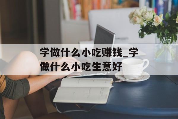 学做什么小吃赚钱_学做什么小吃生意好 学做什么小吃赚钱_学做什么小吃生意好