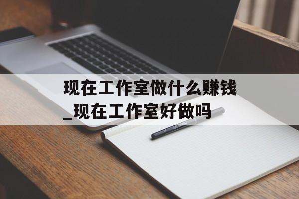 现在工作室做什么赚钱_现在工作室好做吗 现在工作室做什么赚钱_现在工作室好做吗