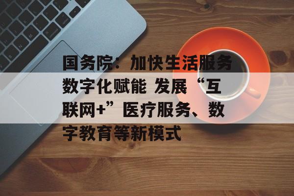 国务院：加快生活服务数字化赋能 发展“互联网+”医疗服务、数字教育等新模式