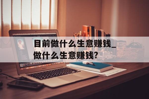 目前做什么生意赚钱_做什么生意赚钱?
