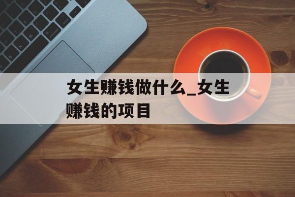 女生赚钱做什么_女生赚钱的项目 女生赚钱做什么_女生赚钱的项目
