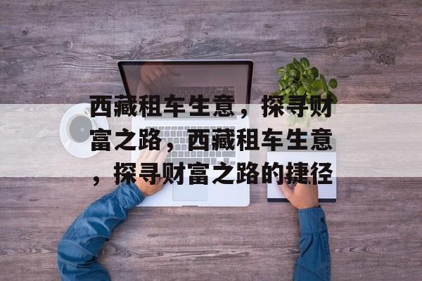 西藏租车生意,探寻财富之路,西藏租车生意,探寻财富之路的捷径 西藏租车生意,探寻财富之路,西藏租车生意,探寻财富之路的捷径