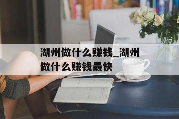 湖州做什么赚钱_湖州做什么赚钱最快