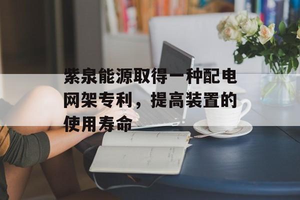 紫泉能源取得一种配电网架专利,提高装置的使用寿命 紫泉能源取得一种配电网架专利,提高装置的使用寿命