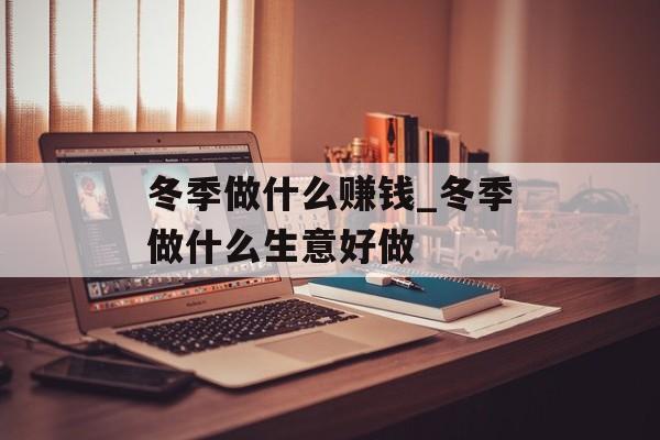 冬季做什么赚钱_冬季做什么生意好做 冬季做什么赚钱_冬季做什么生意好做
