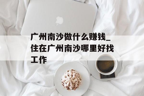 广州南沙做什么赚钱_住在广州南沙哪里好找工作