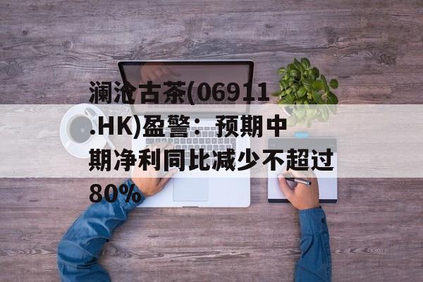 澜沧古茶(06911.HK)盈警:预期中期净利同比减少不超过80% 澜沧古茶(06911.HK)盈警:预期中期净利同比减少不超过80%
