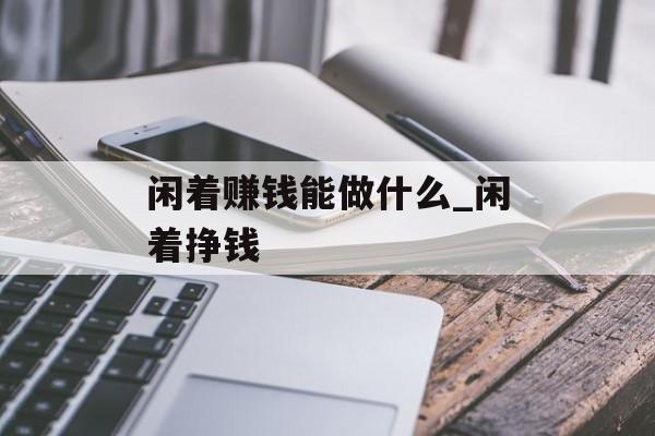 闲着赚钱能做什么_闲着挣钱 闲着赚钱能做什么_闲着挣钱