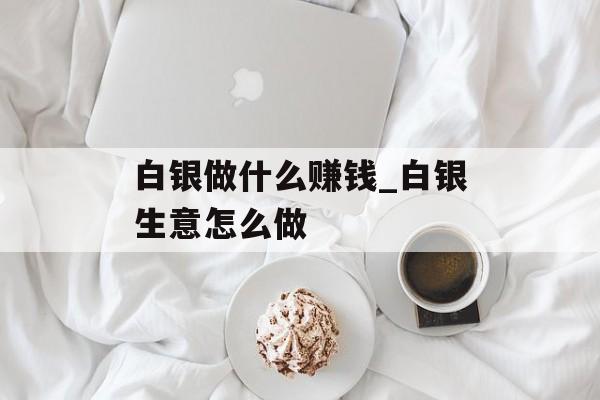 白银做什么赚钱_白银生意怎么做