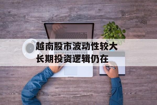 越南股市波动性较大 长期投资逻辑仍在 越南股市波动性较大 长期投资逻辑仍在