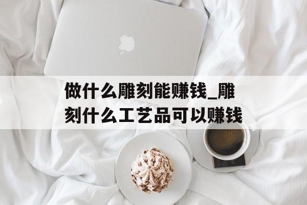 做什么雕刻能赚钱_雕刻什么工艺品可以赚钱