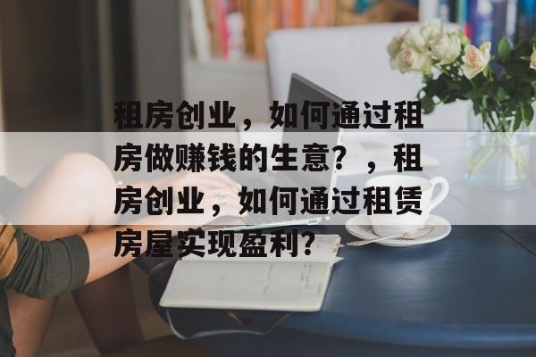 租房创业，如何通过租房做赚钱的生意？，租房创业，如何通过租赁房屋实现盈利？