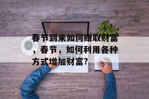 春节到来如何赚取财富,春节,如何利用各种方式增加财富? 春节到来如何赚取财富,春节,如何利用各种方式增加财富?