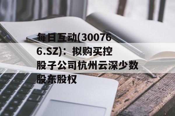 每日互动(300766.SZ):拟购买控股子公司杭州云深少数股东股权 每日互动(300766.SZ):拟购买控股子公司杭州云深少数股东股权
