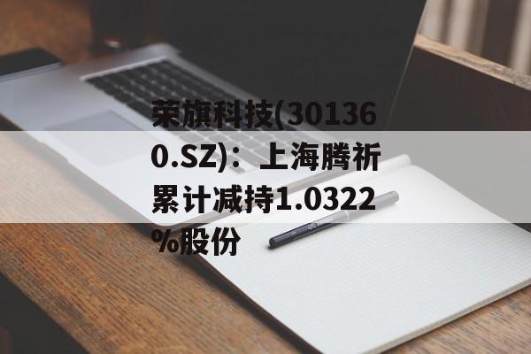 荣旗科技(301360.SZ):上海腾祈累计减持1.0322%股份 荣旗科技(301360.SZ):上海腾祈累计减持1.0322%股份