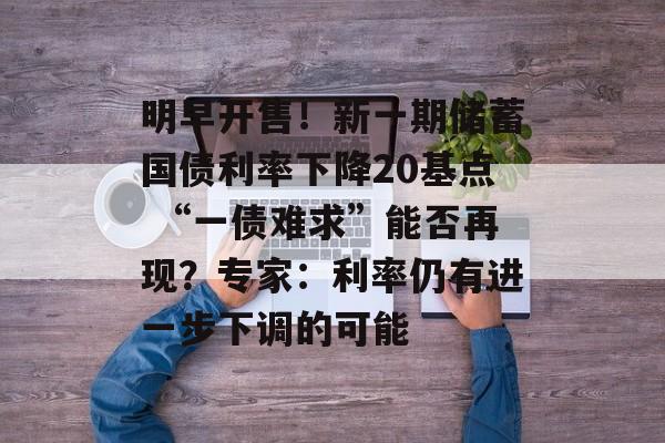 明早开售！新一期储蓄国债利率下降20基点 “一债难求”能否再现？专家：利率仍有进一步下调的可能