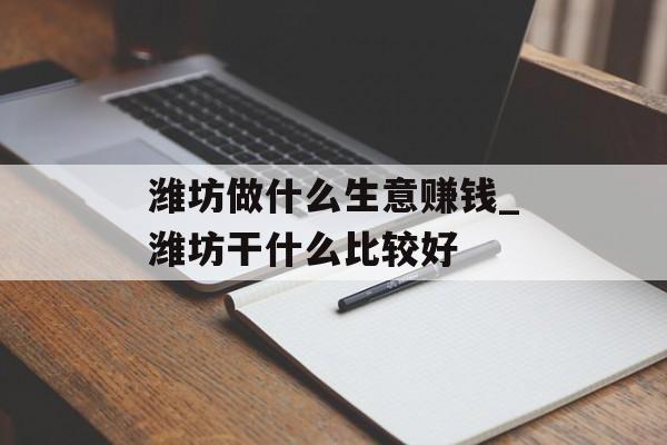 潍坊做什么生意赚钱_潍坊干什么比较好 潍坊做什么生意赚钱_潍坊干什么比较好