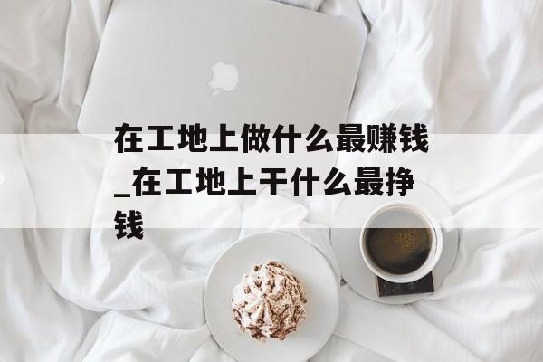 在工地上做什么最赚钱_在工地上干什么最挣钱 在工地上做什么最赚钱_在工地上干什么最挣钱