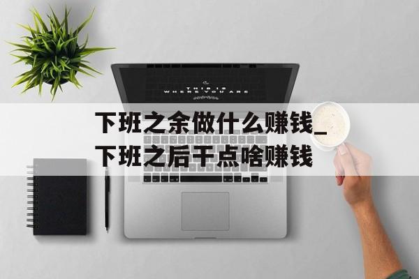 下班之余做什么赚钱_下班之后干点啥赚钱 下班之余做什么赚钱_下班之后干点啥赚钱