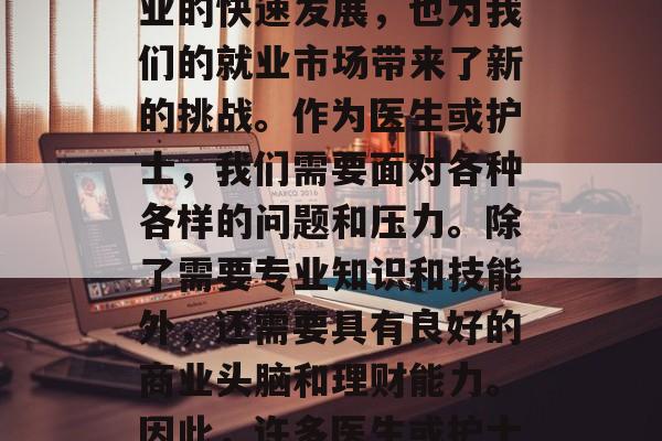 在现代社会中,医疗行业的发展和进步为我们的生活带来了更多的便利。然而,随着医疗行业的快速发展,也为我们的就业市场带来了新的挑战。作为医生或护士,我们需要面对各种各样的问题和压力。除了需要专业知识和技能外,还需要具有良好的商业头脑和理财能力。因此,许多医生或护士开始尝试做副业以增加收入来源。,现代医疗行业中的副业,医生、护士的挑战与机遇 在现代社会中,医疗行业的发展和进步为我们的生活带来了更多的便利。然而,随着医疗行业的快速发展,也为我们的就业市场带来了新的挑战。作为医生或护士,我们需要面对各种各样的问题和压力。除了需要专业知识和技能外,还需要具有良好的商业头脑和理财能力。因此,许多医生或护士开始尝试做副业以增加收入来源。,现代医疗行业中的副业,医生、护士的挑战与机遇