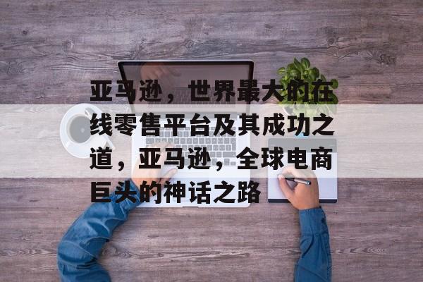 亚马逊,世界最大的在线零售平台及其成功之道,亚马逊,全球电商巨头的神话之路 亚马逊,世界最大的在线零售平台及其成功之道,亚马逊,全球电商巨头的神话之路