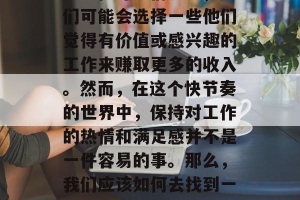 宁愿做什么工作赚钱?这是一个具有挑战性的问题,因为它涉及到个人的爱好、技能和价值观。在许多情况下,人们可能会选择一些他们觉得有价值或感兴趣的工作来赚取更多的收入。然而,在这个快节奏的世界中,保持对工作的热情和满足感并不是一件容易的事。那么,我们应该如何去找到一份既能实现自己的价值,又能带来快乐的工作呢?,寻找能够实现自我价值并带来快乐的工作 宁愿做什么工作赚钱?这是一个具有挑战性的问题,因为它涉及到个人的爱好、技能和价值观。在许多情况下,人们可能会选择一些他们觉得有价值或感兴趣的工作来赚取更多的收入。然而,在这个快节奏的世界中,保持对工作的热情和满足感并不是一件容易的事。那么,我们应该如何去找到一份既能实现自己的价值,又能带来快乐的工作呢?,寻找能够实现自我价值并带来快乐的工作