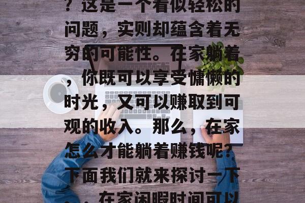 在家躺着做些什么赚钱?这是一个看似轻松的问题,实则却蕴含着无穷的可能性。在家躺着,你既可以享受慵懒的时光,又可以赚取到可观的收入。那么,在家怎么才能躺着赚钱呢?下面我们就来探讨一下。,在家闲暇时间可以做什么赚钱 在家躺着做些什么赚钱?这是一个看似轻松的问题,实则却蕴含着无穷的可能性。在家躺着,你既可以享受慵懒的时光,又可以赚取到可观的收入。那么,在家怎么才能躺着赚钱呢?下面我们就来探讨一下。,在家闲暇时间可以做什么赚钱