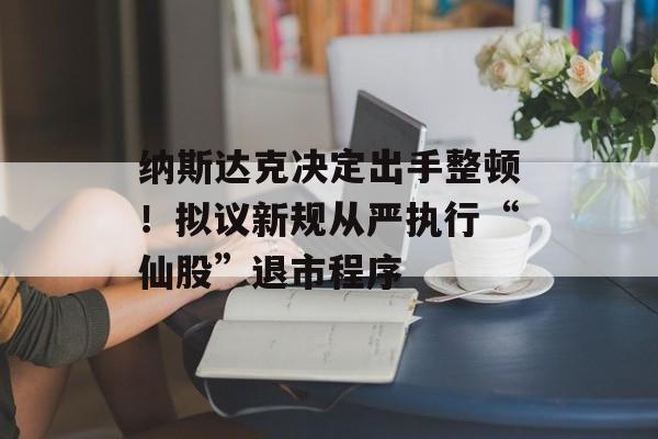 纳斯达克决定出手整顿!拟议新规从严执行“仙股”退市程序 纳斯达克决定出手整顿!拟议新规从严执行“仙股”退市程序