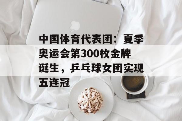 中国体育代表团：夏季奥运会第300枚金牌诞生，乒乓球女团实现五连冠