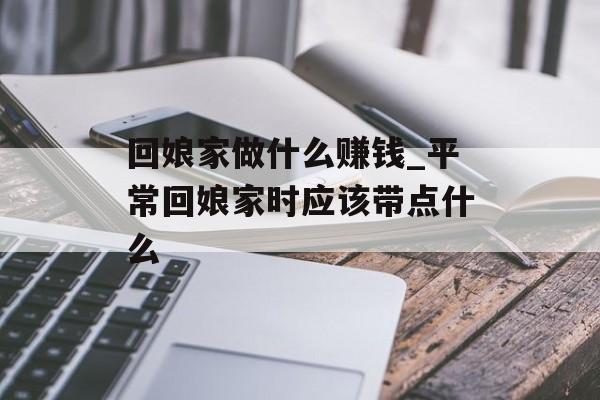 回娘家做什么赚钱_平常回娘家时应该带点什么