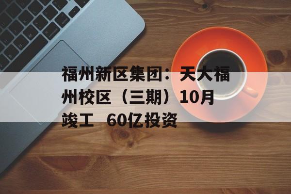 福州新区集团：天大福州校区（三期）10月竣工  60亿投资