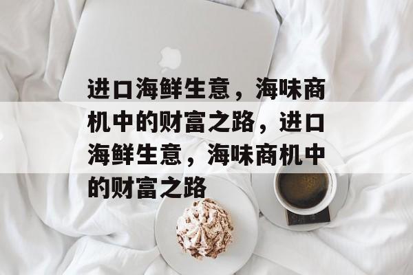 进口海鲜生意,海味商机中的财富之路,进口海鲜生意,海味商机中的财富之路 进口海鲜生意,海味商机中的财富之路,进口海鲜生意,海味商机中的财富之路