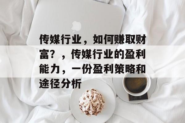 传媒行业,如何赚取财富?,传媒行业的盈利能力,一份盈利策略和途径分析 传媒行业,如何赚取财富?,传媒行业的盈利能力,一份盈利策略和途径分析
