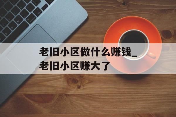 老旧小区做什么赚钱_老旧小区赚大了