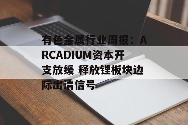 有色金属行业周报：ARCADIUM资本开支放缓 释放锂板块边际出清信号