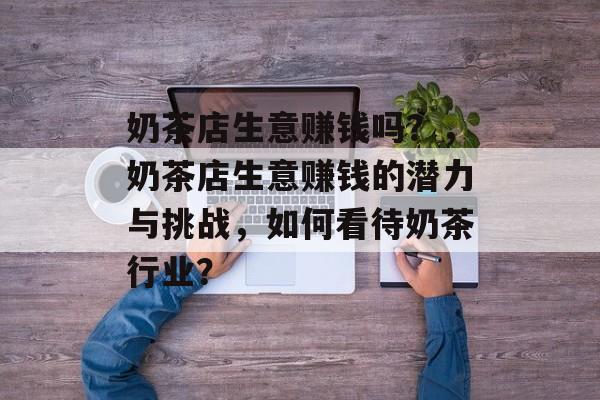 奶茶店生意赚钱吗？，奶茶店生意赚钱的潜力与挑战，如何看待奶茶行业？