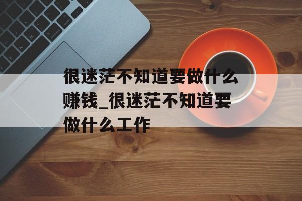 很迷茫不知道要做什么赚钱_很迷茫不知道要做什么工作 很迷茫不知道要做什么赚钱_很迷茫不知道要做什么工作