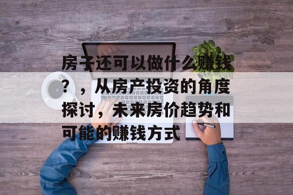 房子还可以做什么赚钱?,从房产投资的角度探讨,未来房价趋势和可能的赚钱方式 房子还可以做什么赚钱?,从房产投资的角度探讨,未来房价趋势和可能的赚钱方式
