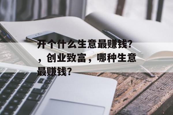 开个什么生意最赚钱?,创业致富,哪种生意最赚钱? 开个什么生意最赚钱?,创业致富,哪种生意最赚钱?