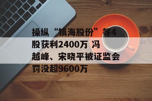 操纵“镇海股份”等4股获利2400万 冯越峰、宋晓平被证监会罚没超9600万 操纵“镇海股份”等4股获利2400万 冯越峰、宋晓平被证监会罚没超9600万