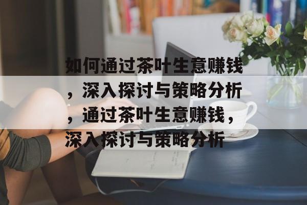 如何通过茶叶生意赚钱,深入探讨与策略分析,通过茶叶生意赚钱,深入探讨与策略分析 如何通过茶叶生意赚钱,深入探讨与策略分析,通过茶叶生意赚钱,深入探讨与策略分析