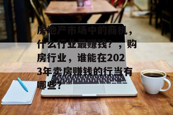 房地产市场中的商机,什么行业最赚钱?,购房行业,谁能在2023年卖房赚钱的行当有哪些? 房地产市场中的商机,什么行业最赚钱?,购房行业,谁能在2023年卖房赚钱的行当有哪些?