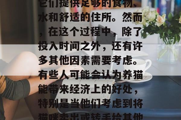 养猫是一个很常见的爱好和选择。许多人会选择养猫作为宠物,并为它们提供足够的食物、水和舒适的住所。然而,在这个过程中,除了投入时间之外,还有许多其他因素需要考虑。有些人可能会认为养猫能带来经济上的好处,特别是当他们考虑到将猫咪卖出或转手给其他人时。但是,这并不总是真的。,养猫带来经济利益?并非总是真的 养猫是一个很常见的爱好和选择。许多人会选择养猫作为宠物,并为它们提供足够的食物、水和舒适的住所。然而,在这个过程中,除了投入时间之外,还有许多其他因素需要考虑。有些人可能会认为养猫能带来经济上的好处,特别是当他们考虑到将猫咪卖出或转手给其他人时。但是,这并不总是真的。,养猫带来经济利益?并非总是真的