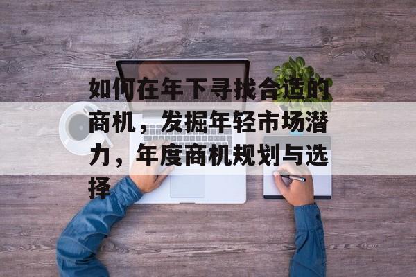 如何在年下寻找合适的商机,发掘年轻市场潜力,年度商机规划与选择 如何在年下寻找合适的商机,发掘年轻市场潜力,年度商机规划与选择