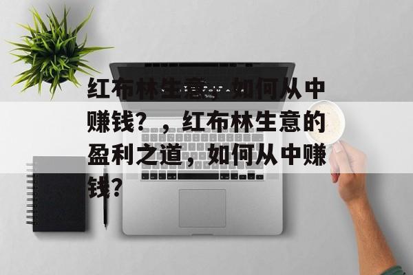 红布林生意,如何从中赚钱?,红布林生意的盈利之道,如何从中赚钱? 红布林生意,如何从中赚钱?,红布林生意的盈利之道,如何从中赚钱?