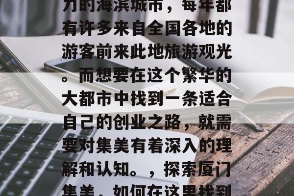 厦门集美,一个充满魅力的海滨城市,每年都有许多来自全国各地的游客前来此地旅游观光。而想要在这个繁华的大都市中找到一条适合自己的创业之路,就需要对集美有着深入的理解和认知。,探索厦门集美,如何在这里找到适合您的创业之路 厦门集美,一个充满魅力的海滨城市,每年都有许多来自全国各地的游客前来此地旅游观光。而想要在这个繁华的大都市中找到一条适合自己的创业之路,就需要对集美有着深入的理解和认知。,探索厦门集美,如何在这里找到适合您的创业之路