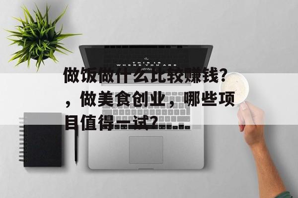 做饭做什么比较赚钱?,做美食创业,哪些项目值得一试? 做饭做什么比较赚钱?,做美食创业,哪些项目值得一试?